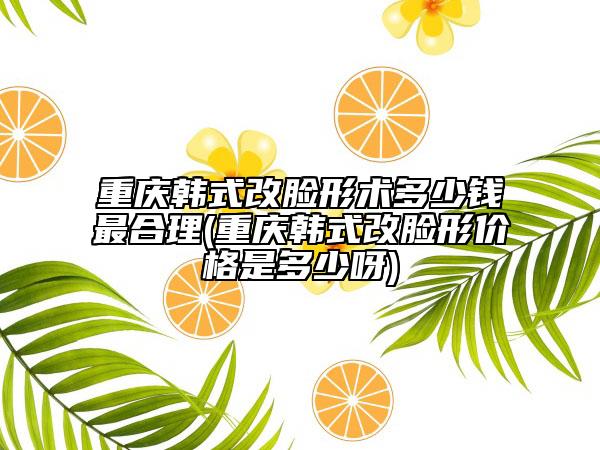 重慶韓式改臉形術(shù)多少錢最合理(重慶韓式改臉形價格是多少呀)