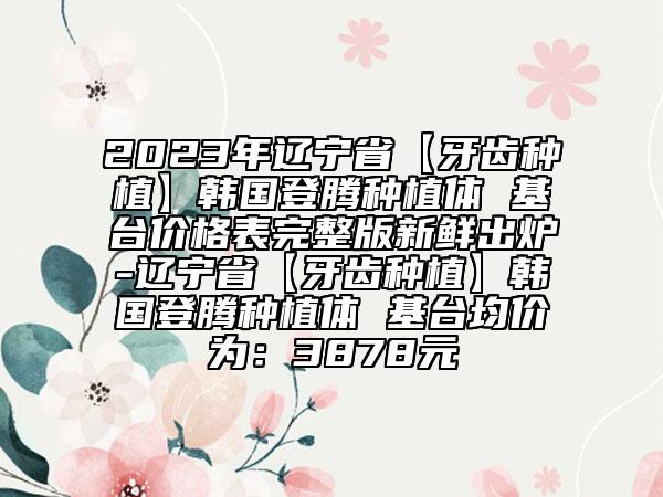 2023年遼寧省【牙齒種植】韓國(guó)登騰種植體 基臺(tái)價(jià)格表完整版新鮮出爐-遼寧省【牙齒種植】韓國(guó)登騰種植體 基臺(tái)均價(jià)為：3878元