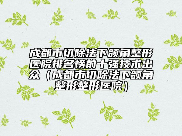 成都市切除法下頜角整形醫(yī)院排名榜前十強技術(shù)出眾（成都市切除法下頜角整形整形醫(yī)院）