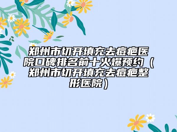 鄭州市切開填充去痘疤醫(yī)院口碑排名前十火爆預約（鄭州市切開填充去痘疤整形醫(yī)院）
