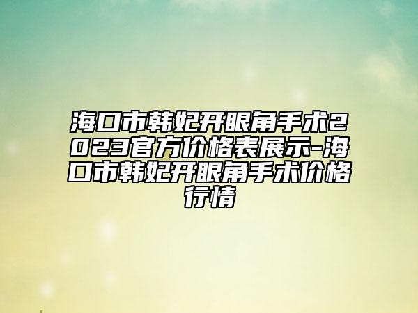 ?？谑许n妃開眼角手術(shù)2023官方價格表展示-海口市韓妃開眼角手術(shù)價格行情