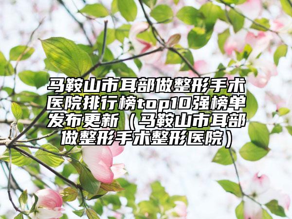 馬鞍山市耳部做整形手術(shù)醫(yī)院排行榜top10強榜單發(fā)布更新（馬鞍山市耳部做整形手術(shù)整形醫(yī)院）