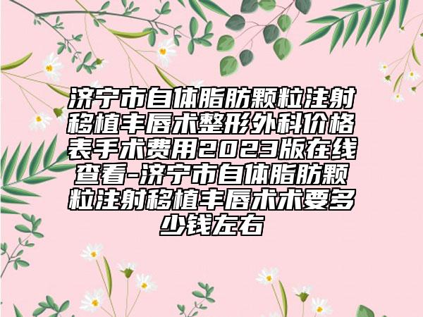 濟(jì)寧市自體脂肪顆粒注射移植豐唇術(shù)整形外科價(jià)格表手術(shù)費(fèi)用2023版在線查看-濟(jì)寧市自體脂肪顆粒注射移植豐唇術(shù)術(shù)要多少錢(qián)左右
