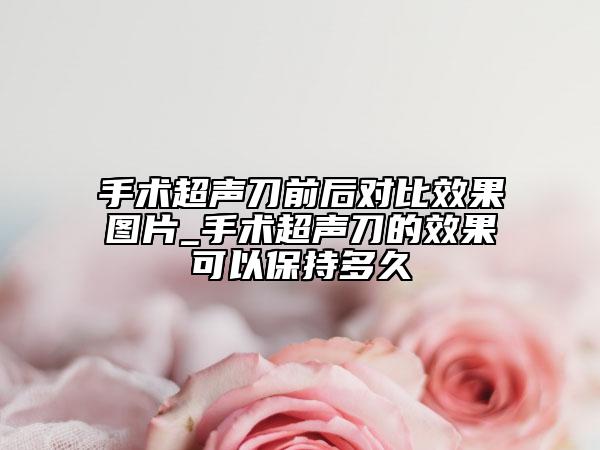 手術(shù)超聲刀前后對(duì)比效果圖片_手術(shù)超聲刀的效果可以保持多久