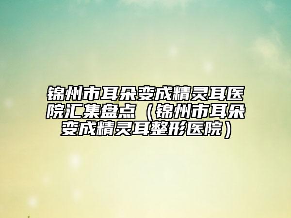 錦州市耳朵變成精靈耳醫(yī)院匯集盤點（錦州市耳朵變成精靈耳整形醫(yī)院）