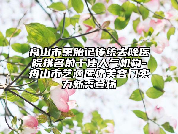 舟山市黑胎記傳統(tǒng)去除醫(yī)院排名前十佳人氣機(jī)構(gòu)-舟山市藝涵醫(yī)療美容門(mén)實(shí)力新秀登場(chǎng)
