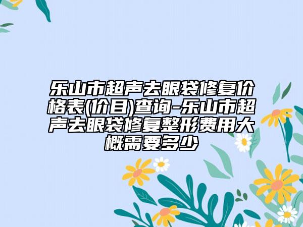 樂(lè)山市超聲去眼袋修復(fù)價(jià)格表(價(jià)目)查詢(xún)-樂(lè)山市超聲去眼袋修復(fù)整形費(fèi)用大概需要多少