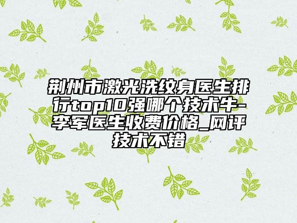 荊州市激光洗紋身醫(yī)生排行top10強(qiáng)哪個(gè)技術(shù)牛-李軍醫(yī)生收費(fèi)價(jià)格_網(wǎng)評技術(shù)不錯(cuò)