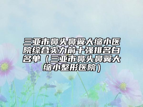 三亞市鼻頭鼻翼大縮小醫(yī)院綜合實(shí)力前十強(qiáng)排名白名單（三亞市鼻頭鼻翼大縮小整形醫(yī)院）
