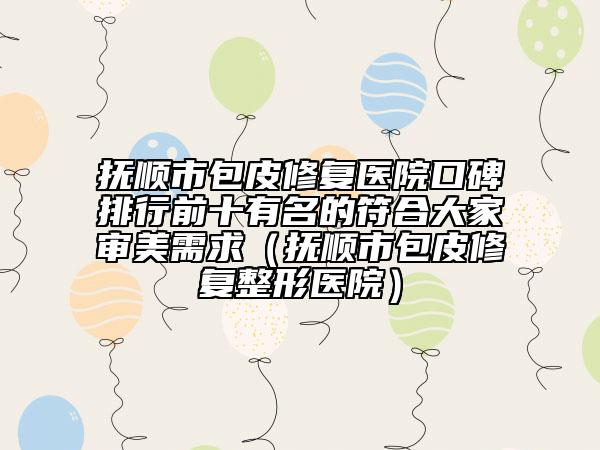 撫順市包皮修復醫(yī)院口碑排行前十有名的符合大家審美需求（撫順市包皮修復整形醫(yī)院）