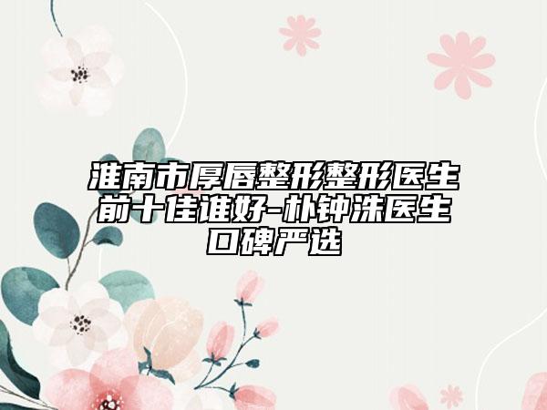 淮南市厚唇整形整形醫(yī)生前十佳誰好-樸鐘洙醫(yī)生口碑嚴(yán)選