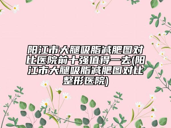 陽江市大腿吸脂減肥圖對比醫(yī)院前十強(qiáng)值得一去(陽江市大腿吸脂減肥圖對比整形醫(yī)院)