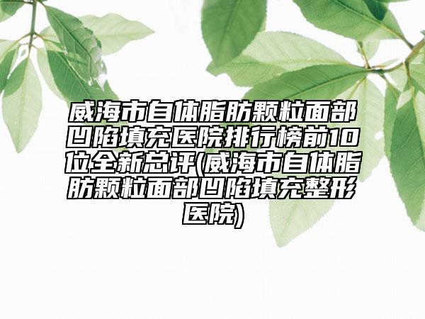 威海市自體脂肪顆粒面部凹陷填充醫(yī)院排行榜前10位全新總評(píng)(威海市自體脂肪顆粒面部凹陷填充整形醫(yī)院)