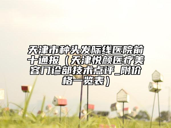 天津市種頭發(fā)際線醫(yī)院前十通報(bào)（天津悅顏醫(yī)療美容門診部技術(shù)點(diǎn)評_附價(jià)格一覽表）
