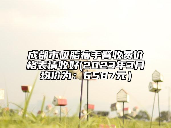 成都市吸脂瘦手臂收費(fèi)價(jià)格表請收好(2023年3月均價(jià)為：6587元）