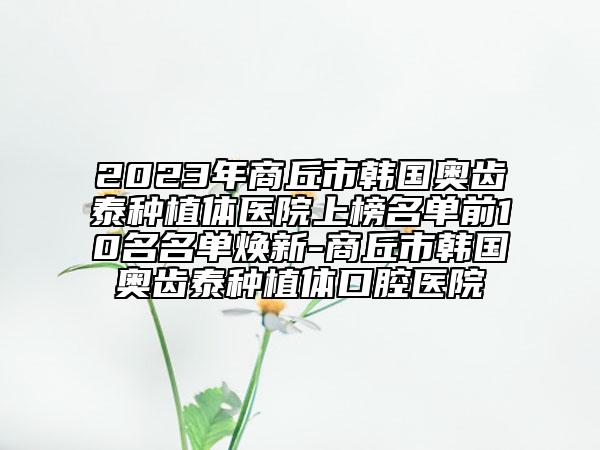 2023年商丘市韓國奧齒泰種植體醫(yī)院上榜名單前10名名單煥新-商丘市韓國奧齒泰種植體口腔醫(yī)院