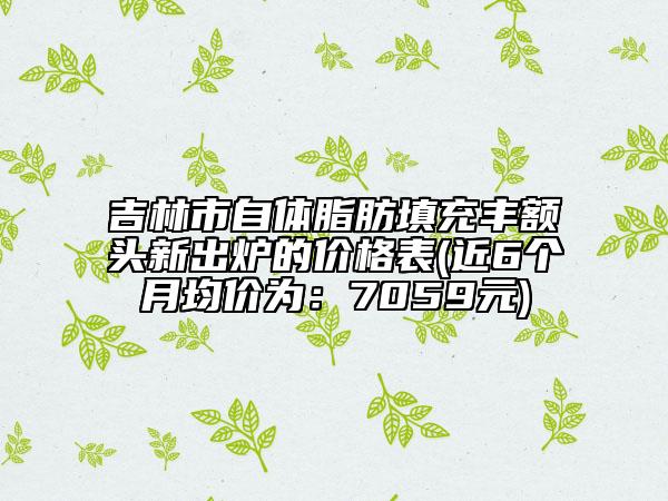 吉林市自體脂肪填充豐額頭新出爐的價(jià)格表(近6個(gè)月均價(jià)為：7059元)