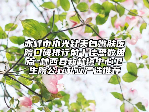 赤峰市水光針美白嫩膚醫(yī)院口碑排行前十佳悉數盤點-林西縣新林鎮(zhèn)中心衛(wèi)生院公立私立嚴選推薦