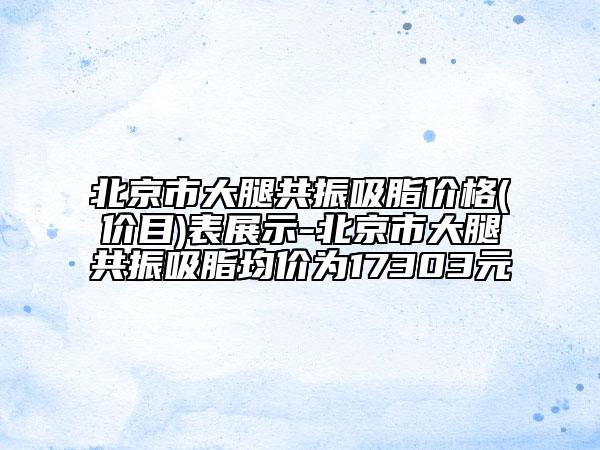 北京市大腿共振吸脂價(jià)格(價(jià)目)表展示-北京市大腿共振吸脂均價(jià)為17303元