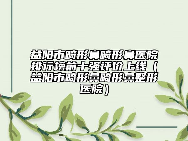 益陽(yáng)市畸形鼻畸形鼻醫(yī)院排行榜前十強(qiáng)評(píng)價(jià)上線（益陽(yáng)市畸形鼻畸形鼻整形醫(yī)院）