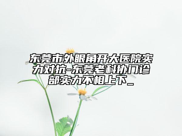 東莞市外眼角開(kāi)大醫(yī)院實(shí)力對(duì)抗-東莞老科協(xié)門(mén)診部實(shí)力不相上下_
