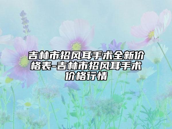 吉林市招風耳手術全新價格表-吉林市招風耳手術價格行情