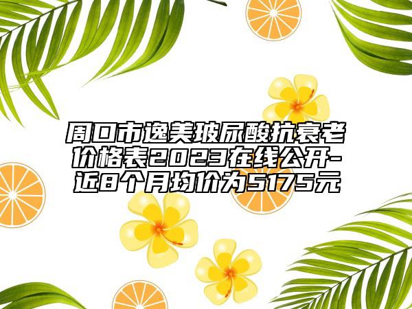周口市逸美玻尿酸抗衰老價(jià)格表2023在線(xiàn)公開(kāi)-近8個(gè)月均價(jià)為5175元