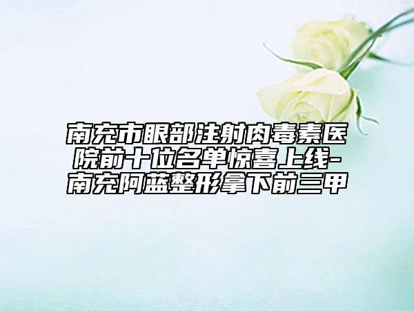 南充市眼部注射肉毒素醫(yī)院前十位名單驚喜上線-南充阿藍整形拿下前三甲