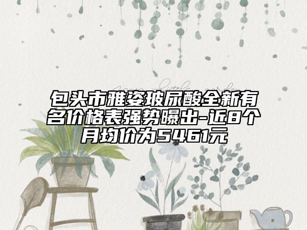 包頭市雅姿玻尿酸全新有名價(jià)格表強(qiáng)勢曝出-近8個(gè)月均價(jià)為5461元