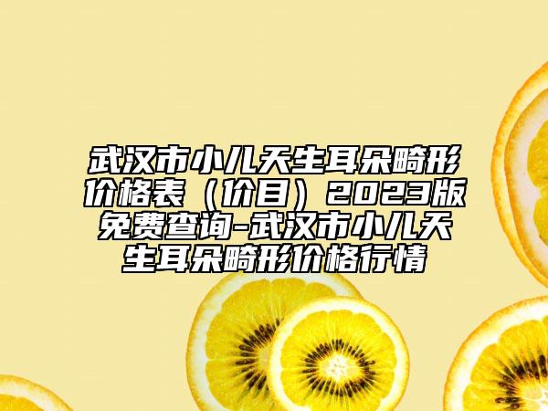 武漢市小兒天生耳朵畸形價格表（價目）2023版免費(fèi)查詢-武漢市小兒天生耳朵畸形價格行情