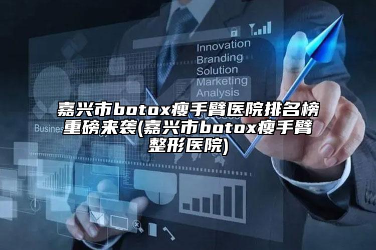 嘉興市botox瘦手臂醫(yī)院排名榜重磅來(lái)襲(嘉興市botox瘦手臂整形醫(yī)院)