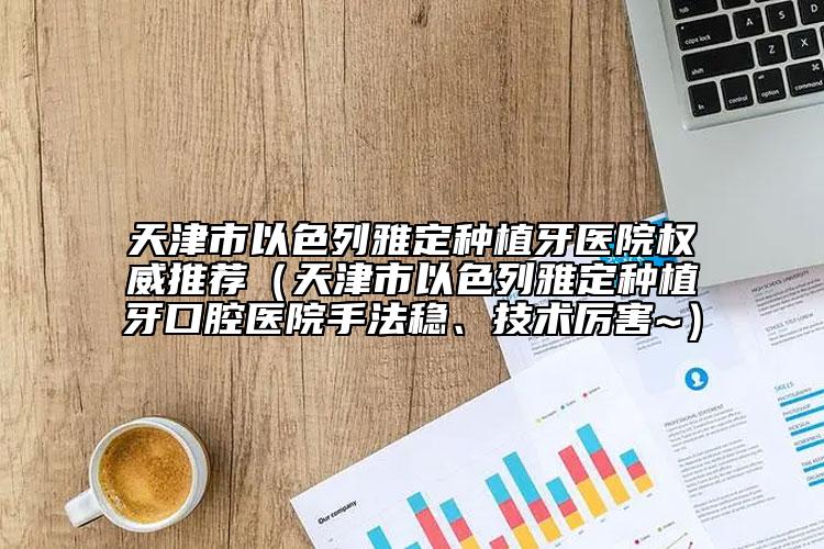 天津市以色列雅定種植牙醫(yī)院權(quán)威推薦（天津市以色列雅定種植牙口腔醫(yī)院手法穩(wěn)、技術(shù)厲害~）