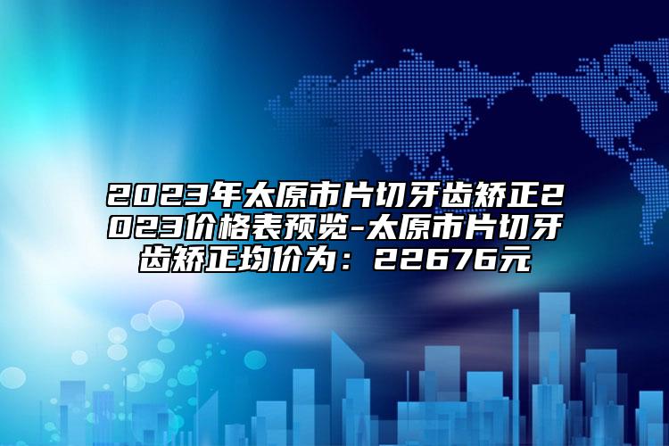 2023年太原市片切牙齒矯正2023價格表預覽-太原市片切牙齒矯正均價為：22676元
