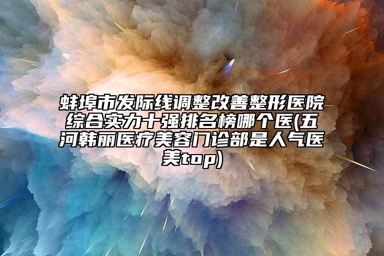 蚌埠市發(fā)際線調整改善整形醫(yī)院綜合實力十強排名榜哪個醫(yī)(五河韓麗醫(yī)療美容門診部是人氣醫(yī)美top)