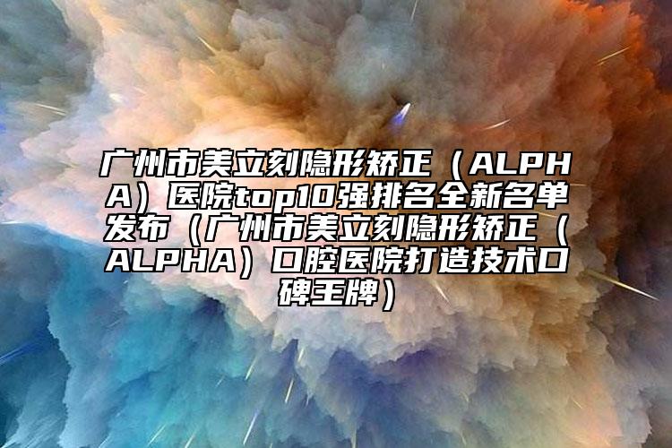 廣州市美立刻隱形矯正（ALPHA）醫(yī)院top10強(qiáng)排名全新名單發(fā)布（廣州市美立刻隱形矯正（ALPHA）口腔醫(yī)院打造技術(shù)口碑王牌）