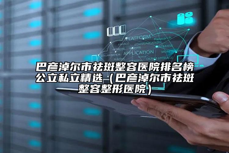 巴彥淖爾市祛斑整容醫(yī)院排名榜公立私立精選（巴彥淖爾市祛斑整容整形醫(yī)院）