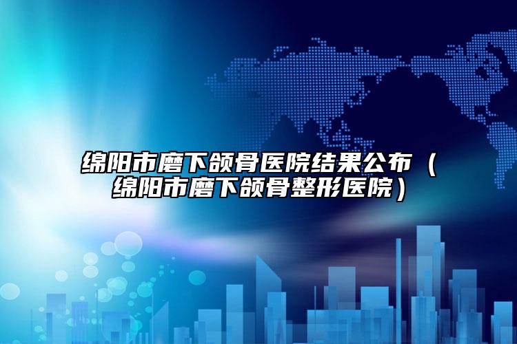 綿陽(yáng)市磨下頜骨醫(yī)院結(jié)果公布（綿陽(yáng)市磨下頜骨整形醫(yī)院）