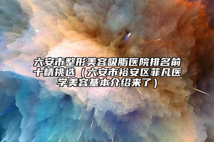 六安市整形美容吸脂醫(yī)院排名前十精挑選（六安市裕安區(qū)菲凡醫(yī)學美容基本介紹來了）