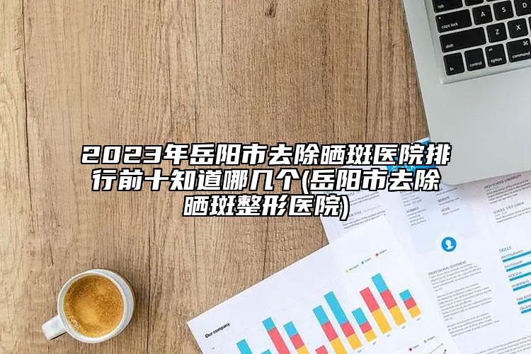 2023年岳陽市去除曬斑醫(yī)院排行前十知道哪幾個(岳陽市去除曬斑整形醫(yī)院)