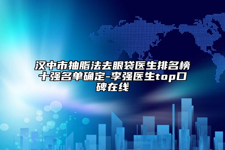 漢中市抽脂法去眼袋醫(yī)生排名榜十強(qiáng)名單確定-李強(qiáng)醫(yī)生top口碑在線