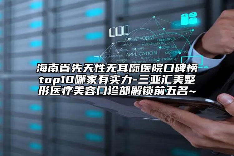 海南省先天性無耳廓醫(yī)院口碑榜top10哪家有實(shí)力-三亞匯美整形醫(yī)療美容門診部解鎖前五名~