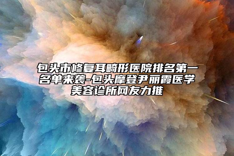 包頭市修復(fù)耳畸形醫(yī)院排名第一名單來襲-包頭摩登尹麗霞醫(yī)學(xué)美容診所網(wǎng)友力推