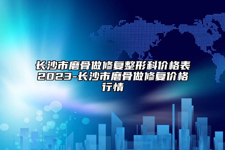 長沙市磨骨做修復整形科價格表2023-長沙市磨骨做修復價格行情