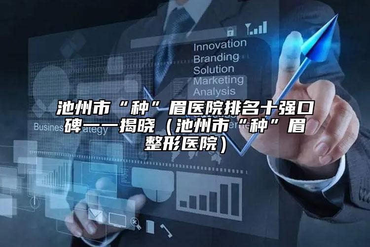 池州市“種”眉醫(yī)院排名十強(qiáng)口碑一一揭曉（池州市“種”眉整形醫(yī)院）