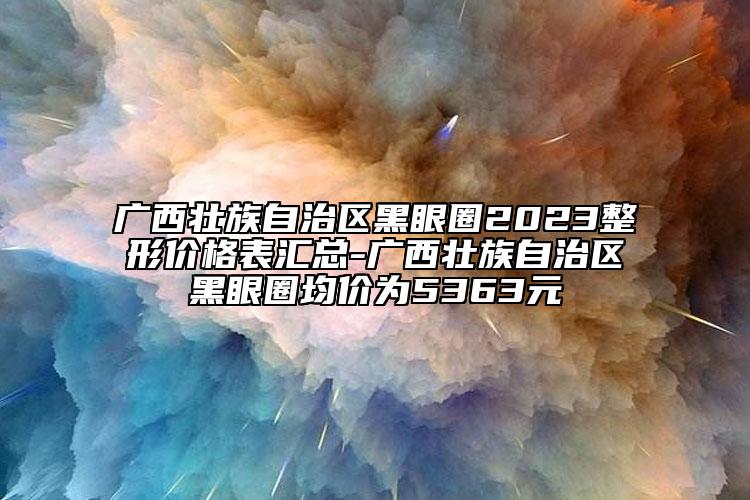 廣西壯族自治區(qū)黑眼圈2023整形價(jià)格表匯總-廣西壯族自治區(qū)黑眼圈均價(jià)為5363元