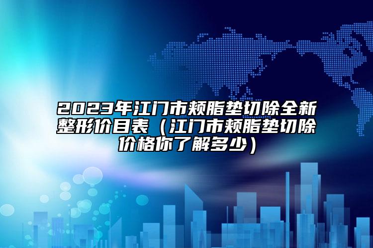 2023年江門市頰脂墊切除全新整形價目表（江門市頰脂墊切除價格你了解多少）