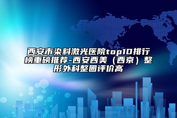 西安市染料激光醫(yī)院top10排行榜重磅推薦-西安西美（西京）整形外科整圈評價高