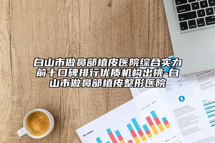 白山市做鼻部植皮醫(yī)院綜合實(shí)力前十口碑排行優(yōu)質(zhì)機(jī)構(gòu)出挑-白山市做鼻部植皮整形醫(yī)院