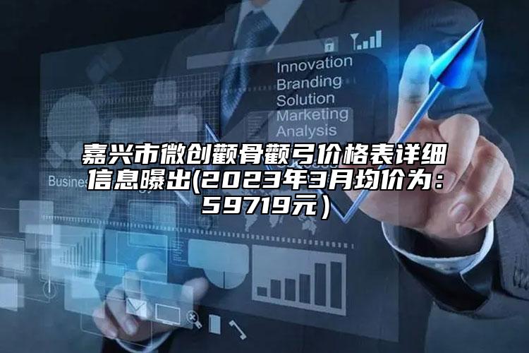 嘉興市微創(chuàng)顴骨顴弓價格表詳細信息曝出(2023年3月均價為：59719元）
