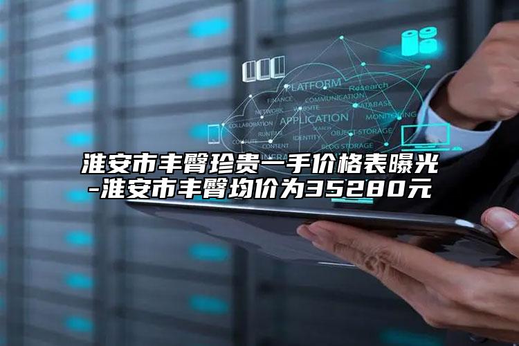 淮安市豐臀珍貴一手價(jià)格表曝光-淮安市豐臀均價(jià)為35280元